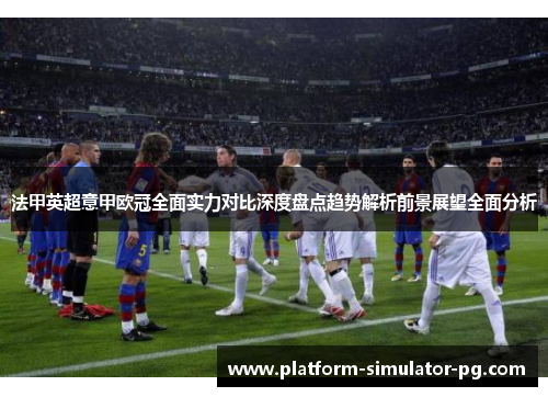 法甲英超意甲欧冠全面实力对比深度盘点趋势解析前景展望全面分析
