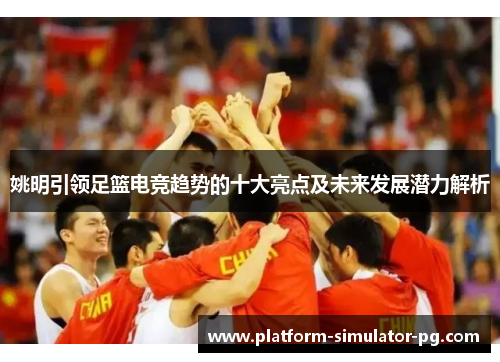 姚明引领足篮电竞趋势的十大亮点及未来发展潜力解析