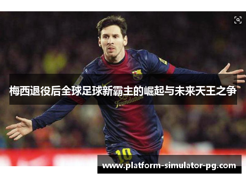 梅西退役后全球足球新霸主的崛起与未来天王之争