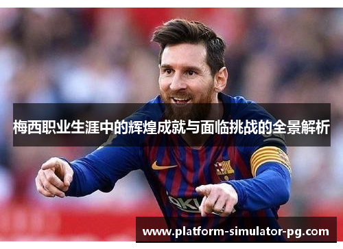梅西职业生涯中的辉煌成就与面临挑战的全景解析