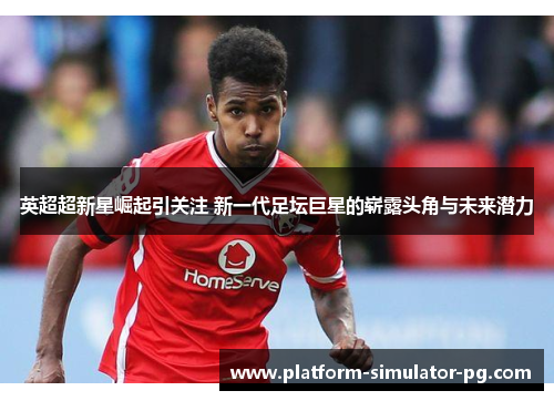 英超超新星崛起引关注 新一代足坛巨星的崭露头角与未来潜力 英超超新星崛起引关注 新一代足坛巨星的崭露头角与未来潜力
