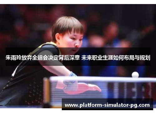 朱雨玲放弃全运会决定背后深意 未来职业生涯如何布局与规划