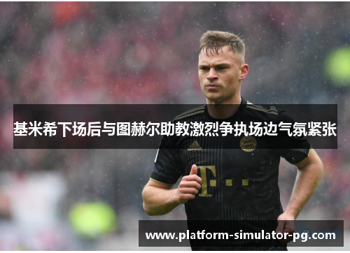 基米希下场后与图赫尔助教激烈争执场边气氛紧张