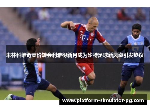 米林科维奇高价转会利雅得新月成为沙特足球新风潮引发热议