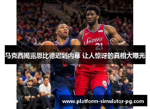 马克西揭露恩比德迟到内幕 让人惊讶的真相大曝光