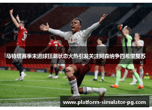 马特塔赛季末进球狂潮状态火热引发关注阿森纳争四希望复苏