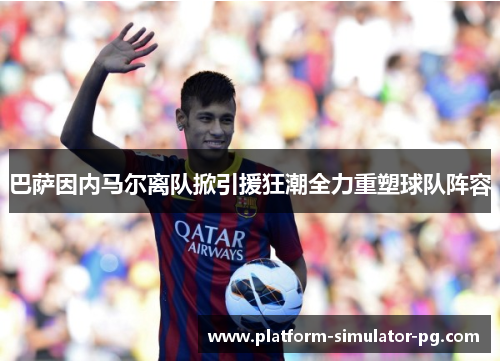 巴萨因内马尔离队掀引援狂潮全力重塑球队阵容