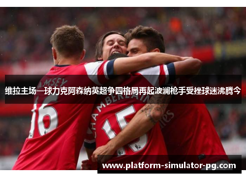 维拉主场一球力克阿森纳英超争四格局再起波澜枪手受挫球迷沸腾今