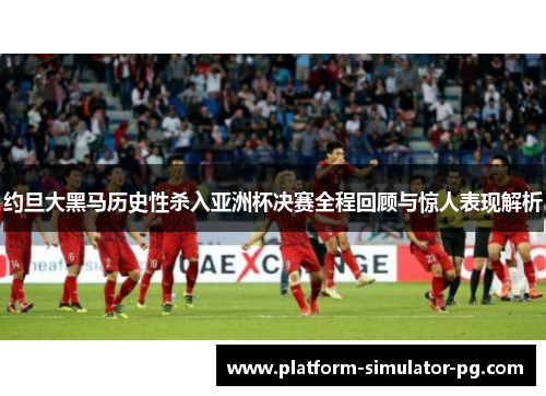 约旦大黑马历史性杀入亚洲杯决赛全程回顾与惊人表现解析